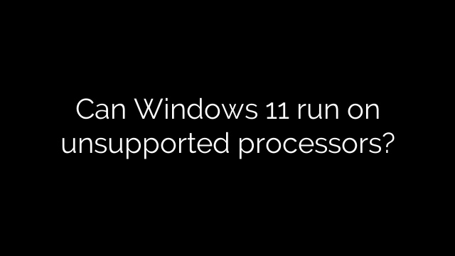Can Windows 11 run on unsupported processors?