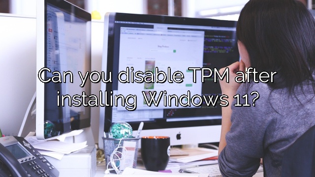 Can you disable TPM after installing Windows 11?