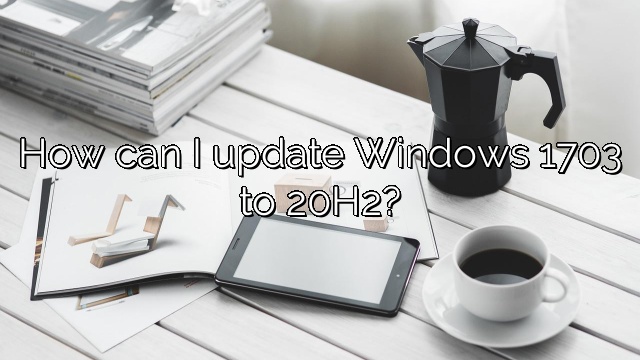 How can I update Windows 1703 to 20H2?