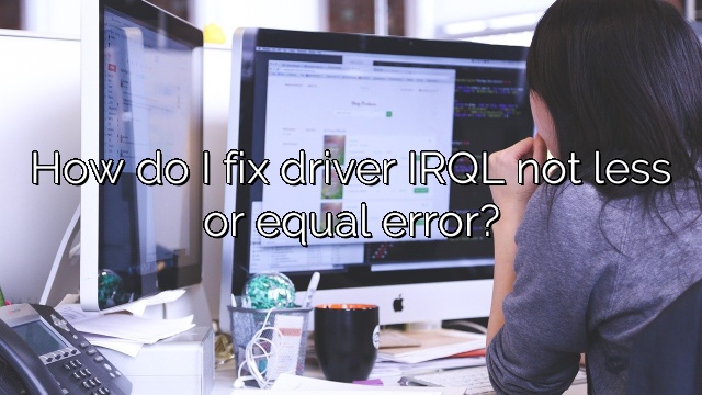 How do I fix driver IRQL not less or equal error?