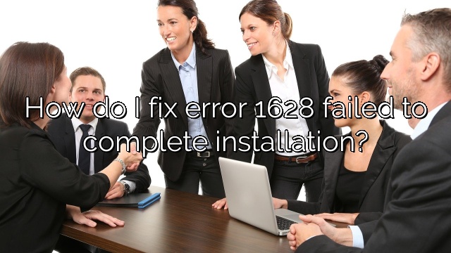 How do I fix error 1628 failed to complete installation?
