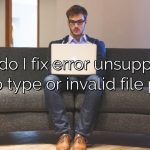 How do I fix error unsupported video type or invalid file path?