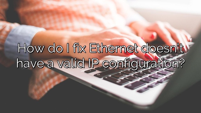 How do I fix Ethernet doesn’t have a valid IP configuration?