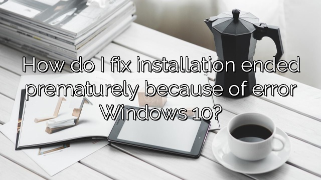 How do I fix installation ended prematurely because of error Windows 10?