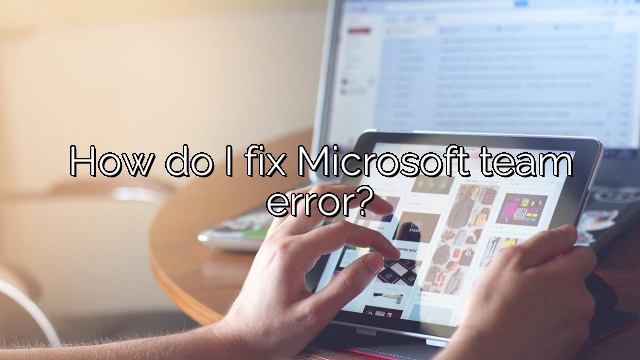 How do I fix Microsoft team error?