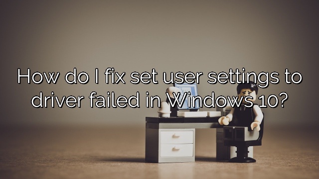 How do I fix set user settings to driver failed in Windows 10?