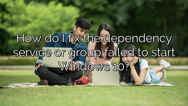 How do I fix the dependency service or group failed to start Windows 10?