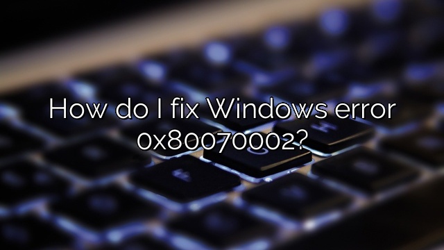 How do I fix Windows error 0x80070002?