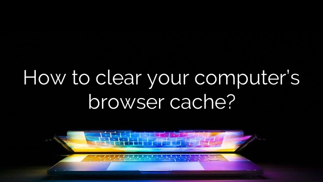 How to clear your computer’s browser cache?