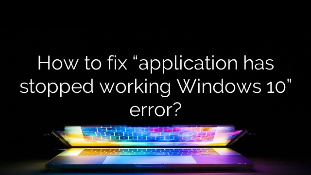 How to fix “application has stopped working Windows 10” error?
