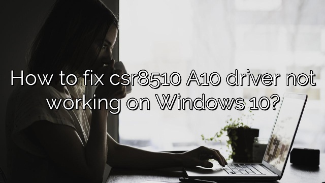 How to fix csr8510 A10 driver not working on Windows 10?