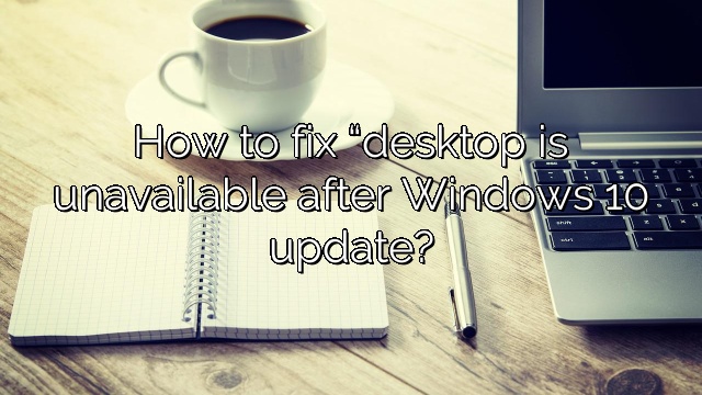 How to fix “desktop is unavailable after Windows 10 update?