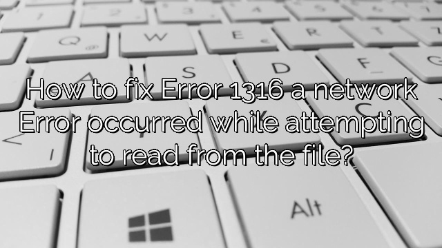 How to fix Error 1316 a network Error occurred while attempting to read from the file?