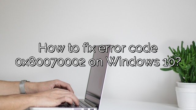 How to fix error code 0x80070002 on Windows 10?