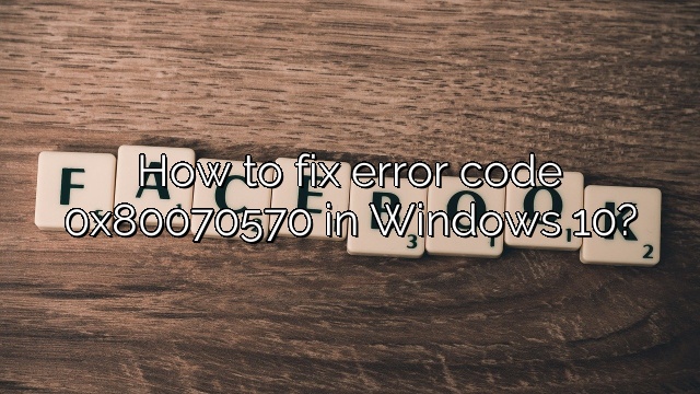 How to fix error code 0x80070570 in Windows 10?