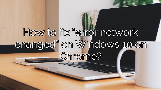 How to fix “error network changed” on Windows 10 on Chrome?