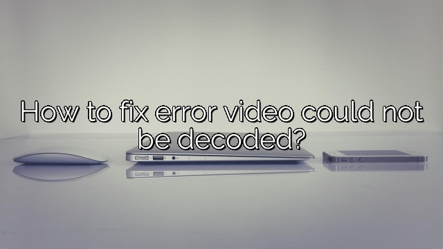 How to fix error video could not be decoded?