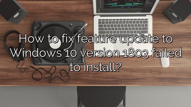 How to fix feature update to Windows 10 version 1803 failed to install?
