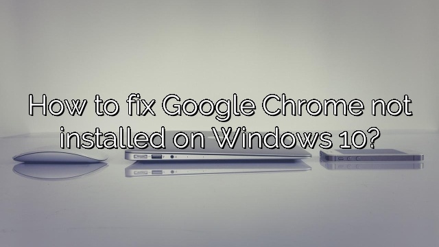 How to fix Google Chrome not installed on Windows 10?