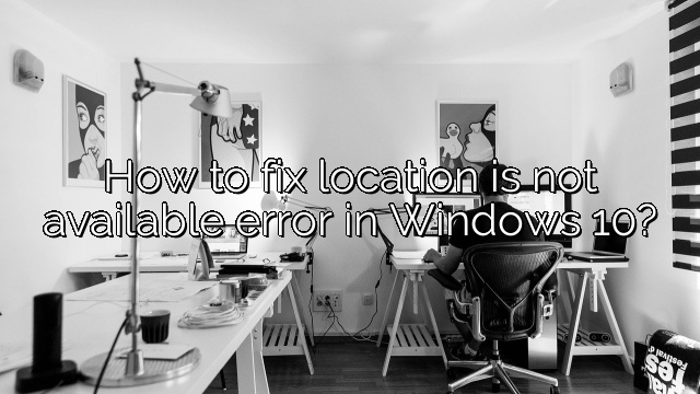 How to fix location is not available error in Windows 10?