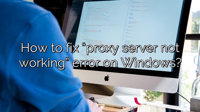 How to fix “proxy server not working” error on Windows?