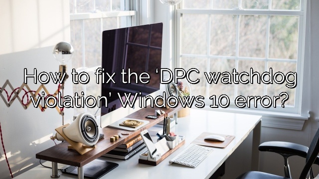 How to fix the ‘DPC watchdog violation’ Windows 10 error?