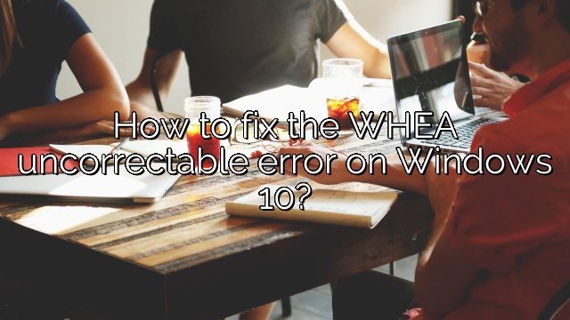 How to fix the WHEA uncorrectable error on Windows 10?