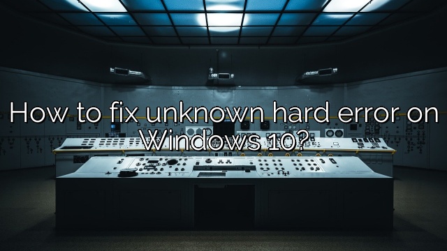 How to fix unknown hard error on Windows 10?
