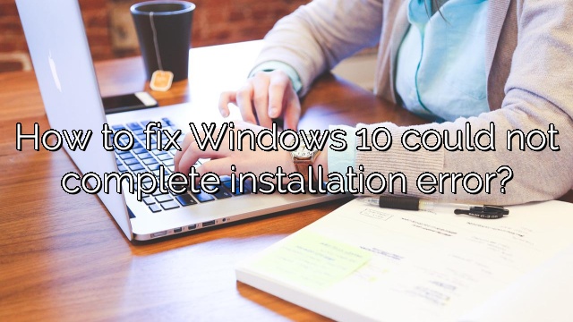 How to fix Windows 10 could not complete installation error?