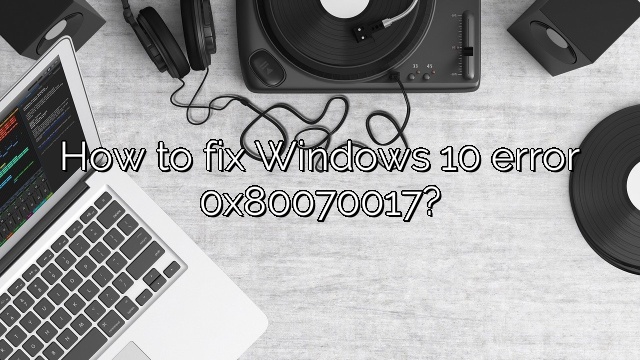 How to fix Windows 10 error 0x80070017?