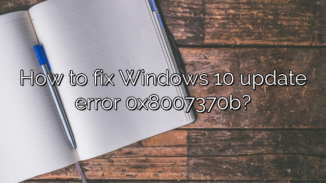 How to fix Windows 10 update error 0x8007370b?