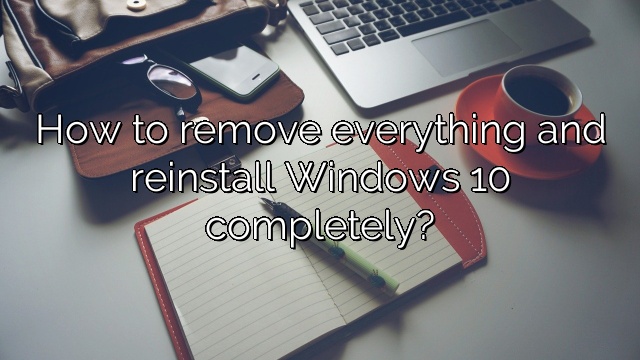 How to remove everything and reinstall Windows 10 completely?