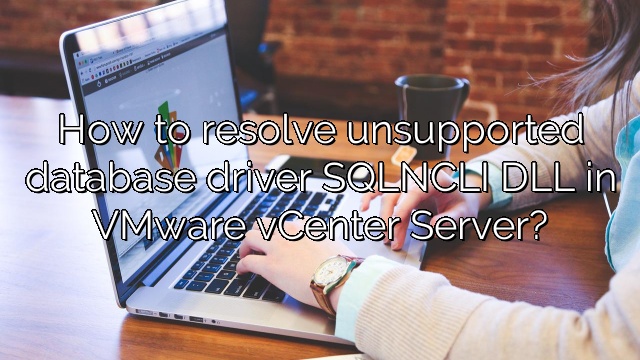 How to resolve unsupported database driver SQLNCLI DLL in VMware vCenter Server?