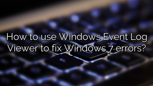 How to use Windows Event Log Viewer to fix Windows 7 errors?