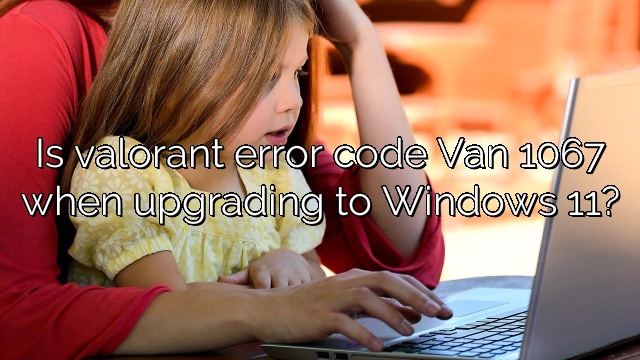 Is valorant error code Van 1067 when upgrading to Windows 11?
