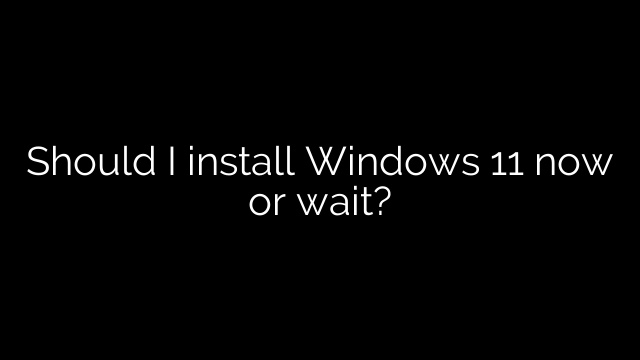 Should I install Windows 11 now or wait?