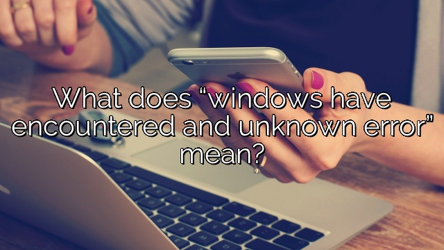 What does “windows have encountered and unknown error” mean?