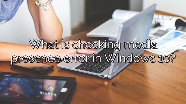 What is checking media presence error in Windows 10?