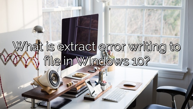 What is extract error writing to file in Windows 10?