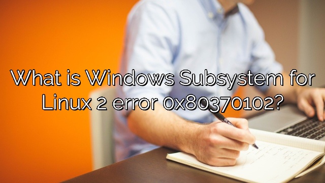 What is Windows Subsystem for Linux 2 error 0x80370102?
