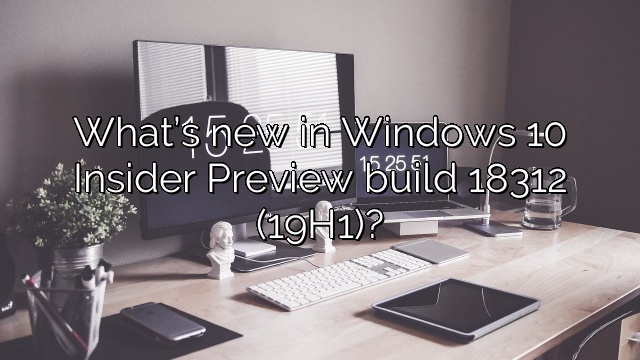 What’s new in Windows 10 Insider Preview build 18312 (19H1)?
