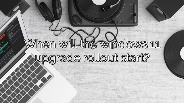 When will the windows 11 upgrade rollout start?