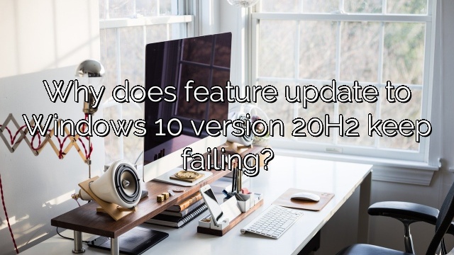 Why does feature update to Windows 10 version 20H2 keep failing?