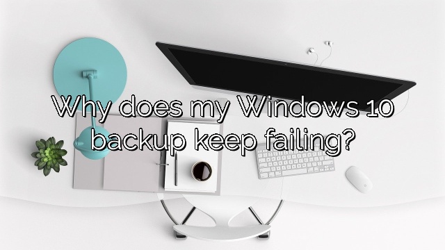 Why does my Windows 10 backup keep failing?